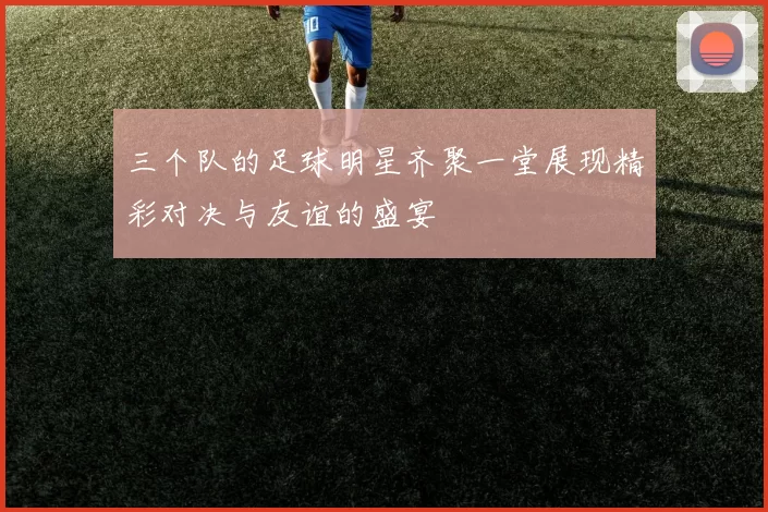 三个队的足球明星齐聚一堂展现精彩对决与友谊的盛宴