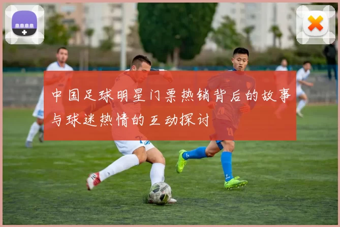 中国足球明星门票热销背后的故事与球迷热情的互动探讨