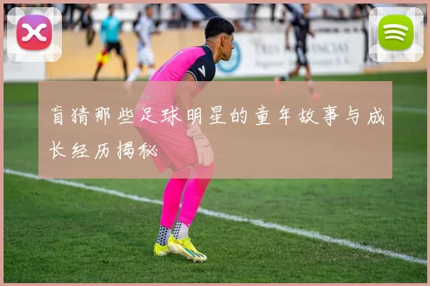 盲猜那些足球明星的童年故事与成长经历揭秘