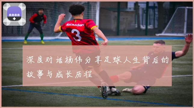 深度对话杨伟分享足球人生背后的故事与成长历程