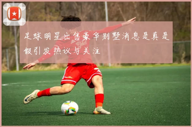 足球明星出售豪华别墅消息是真是假引发热议与关注