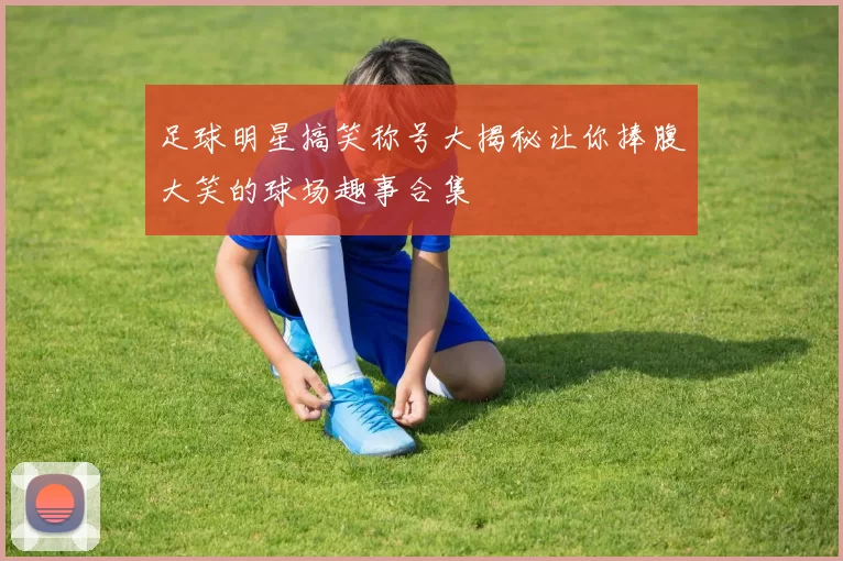 足球明星搞笑称号大揭秘让你捧腹大笑的球场趣事合集