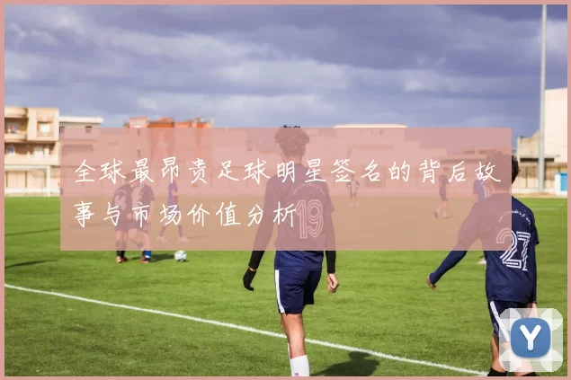 全球最昂贵足球明星签名的背后故事与市场价值分析