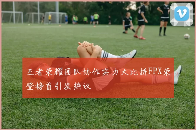王者荣耀团队协作实力大比拼FPX荣登榜首引发热议