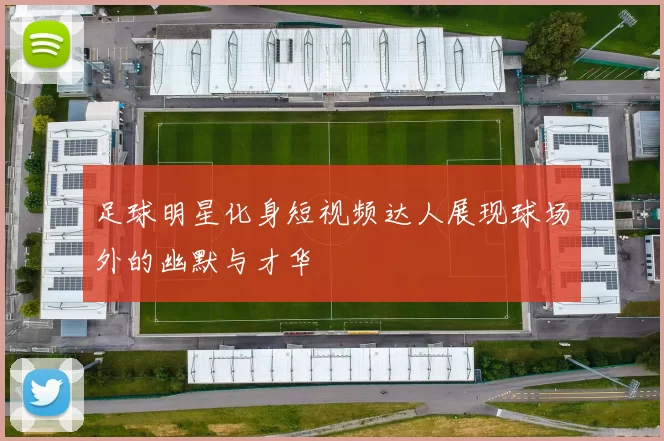 足球明星化身短视频达人展现球场外的幽默与才华