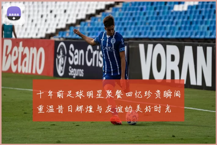 十年前足球明星聚餐回忆珍贵瞬间重温昔日辉煌与友谊的美好时光