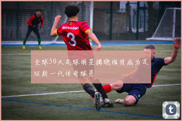 全球50大足球明星揭晓谁将成为足坛新一代传奇球员