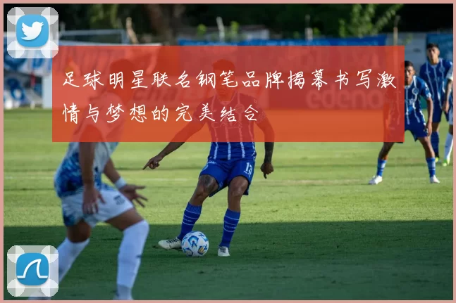 足球明星联名钢笔品牌揭幕书写激情与梦想的完美结合