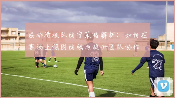 成都滑板队防守策略解析：如何在赛场上稳固防线与提升团队协作