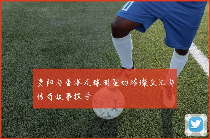 贵阳与香港足球明星的璀璨交汇与传奇故事探寻