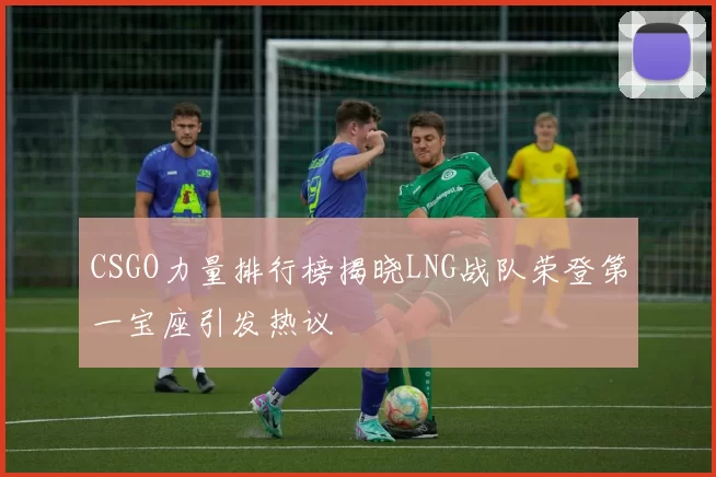 CSGO力量排行榜揭晓LNG战队荣登第一宝座引发热议