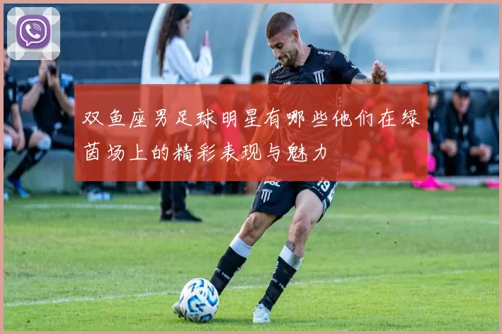 双鱼座男足球明星有哪些他们在绿茵场上的精彩表现与魅力