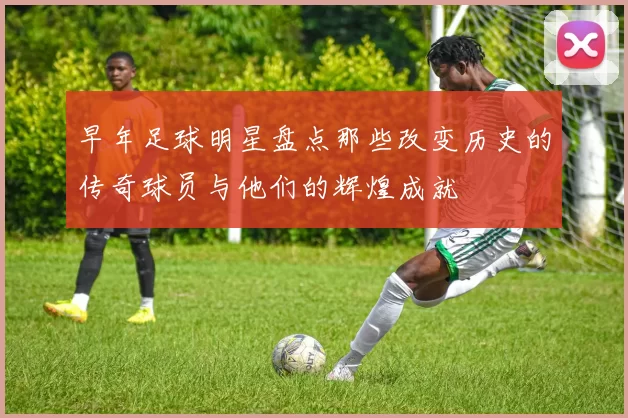 早年足球明星盘点那些改变历史的传奇球员与他们的辉煌成就