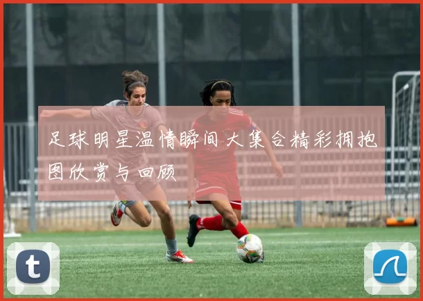 足球明星温情瞬间大集合精彩拥抱图欣赏与回顾