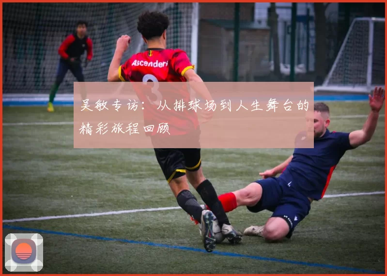 吴敏专访：从排球场到人生舞台的精彩旅程回顾