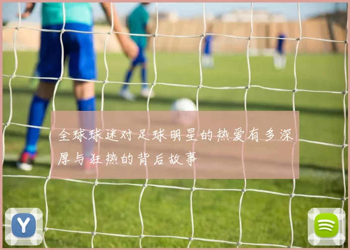全球球迷对足球明星的热爱有多深厚与狂热的背后故事