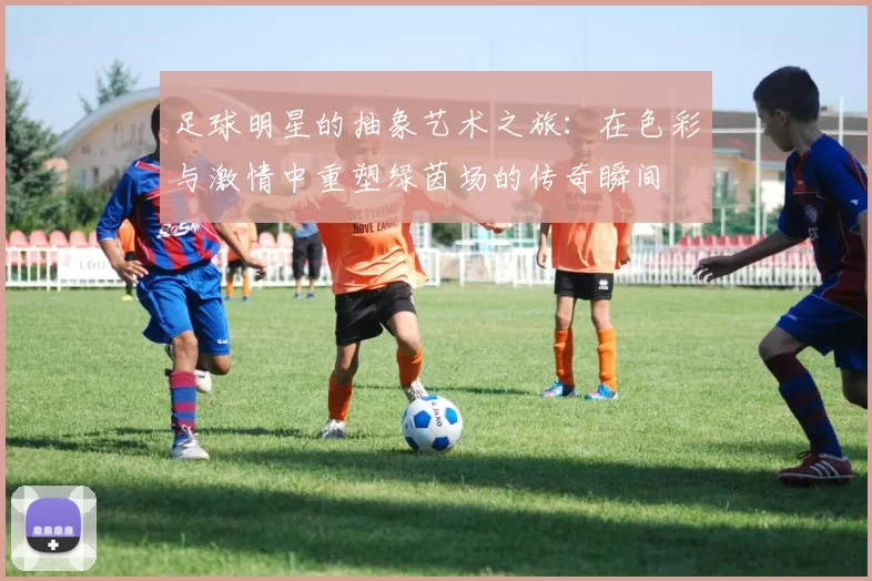 足球明星的抽象艺术之旅：在色彩与激情中重塑绿茵场的传奇瞬间