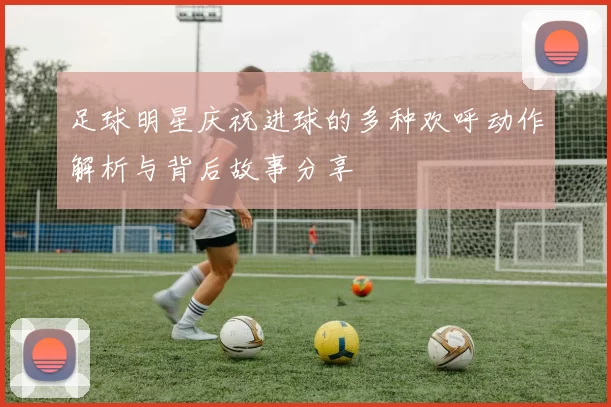 足球明星庆祝进球的多种欢呼动作解析与背后故事分享
