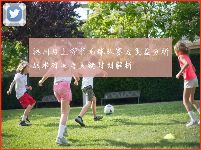 杭州与上海羽毛球队赛后复盘分析战术对决与关键时刻解析