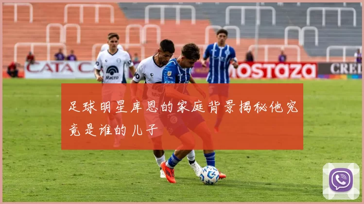 足球明星库恩的家庭背景揭秘他究竟是谁的儿子