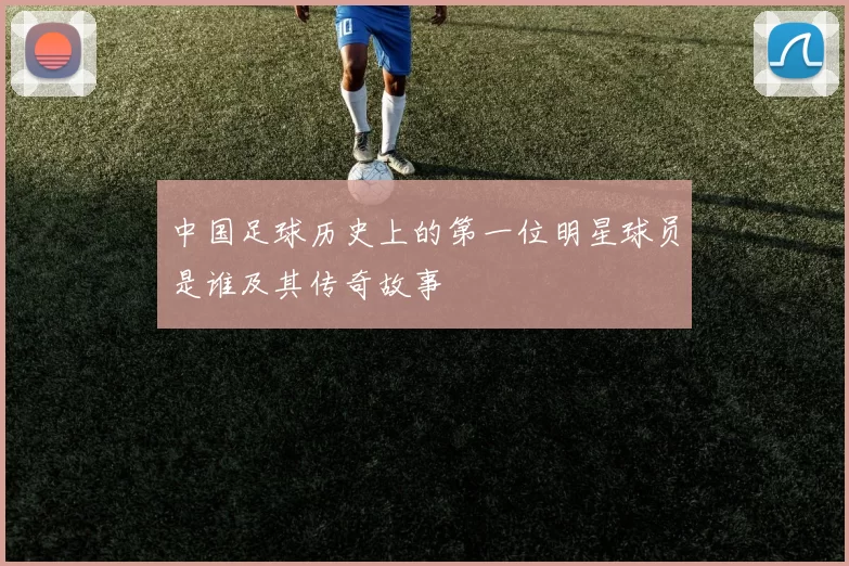 中国足球历史上的第一位明星球员是谁及其传奇故事