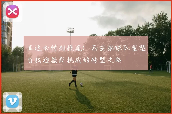 亚运会特别报道：西安排球队重塑自我迎接新挑战的转型之路