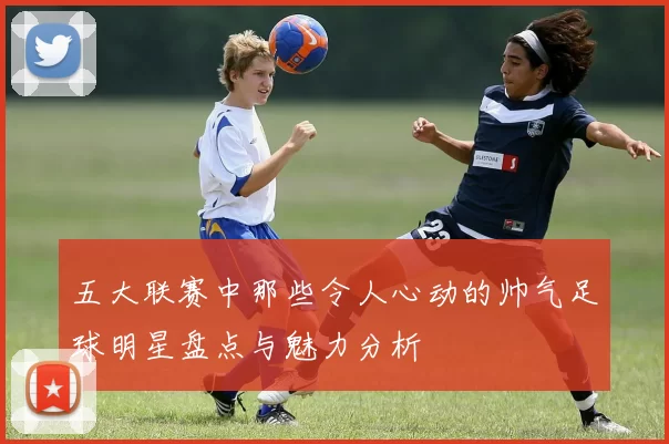 五大联赛中那些令人心动的帅气足球明星盘点与魅力分析