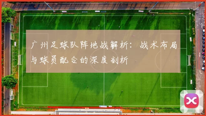 广州足球队阵地战解析：战术布局与球员配合的深度剖析