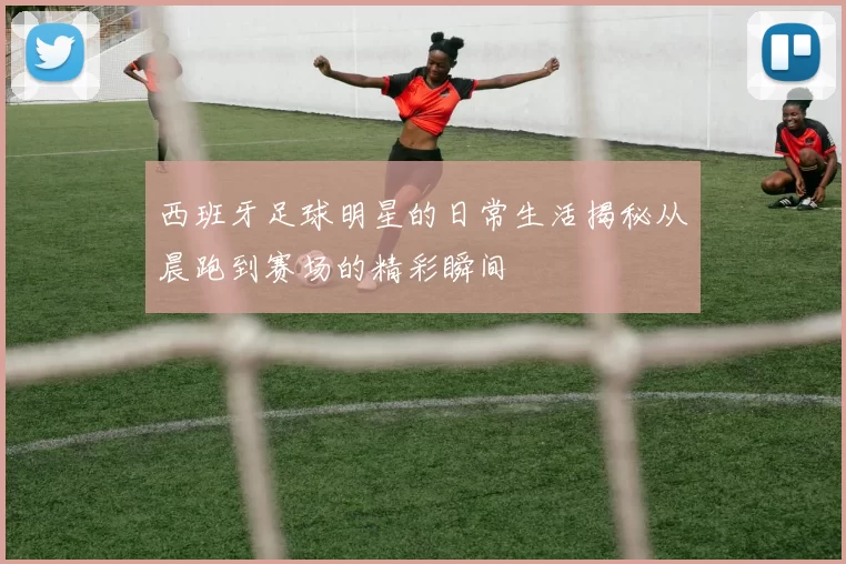 西班牙足球明星的日常生活揭秘从晨跑到赛场的精彩瞬间