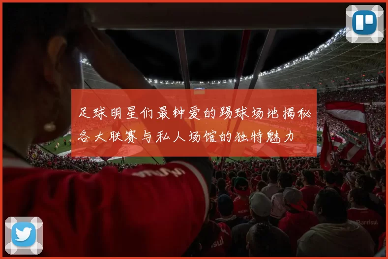 足球明星们最钟爱的踢球场地揭秘各大联赛与私人场馆的独特魅力