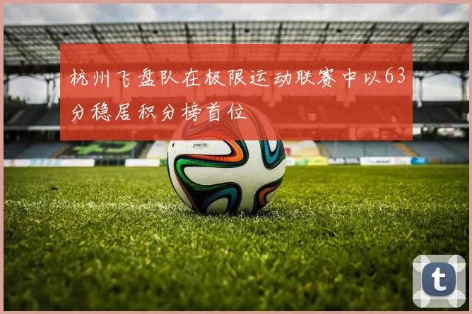 杭州飞盘队在极限运动联赛中以63分稳居积分榜首位