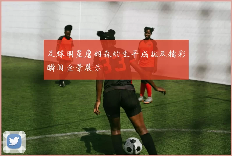 足球明星詹姆森的生平成就及精彩瞬间全景展示