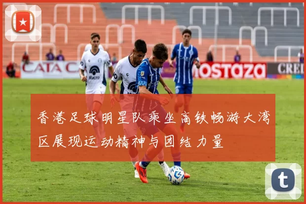 香港足球明星队乘坐高铁畅游大湾区展现运动精神与团结力量
