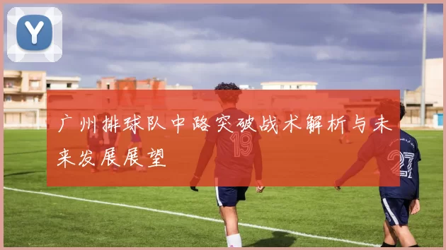 广州排球队中路突破战术解析与未来发展展望