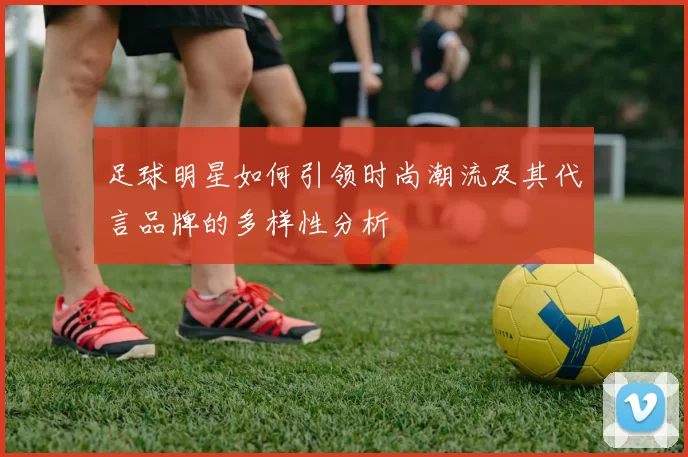 足球明星如何引领时尚潮流及其代言品牌的多样性分析