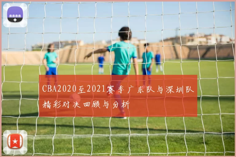 CBA2020至2021赛季广东队与深圳队精彩对决回顾与分析