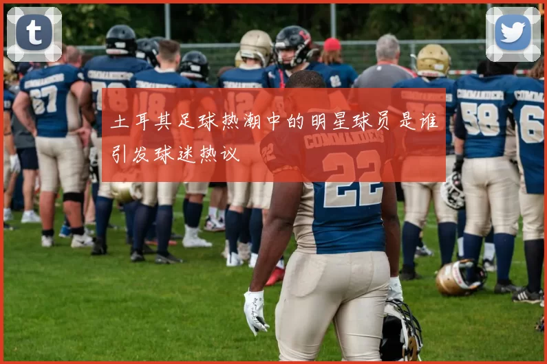 土耳其足球热潮中的明星球员是谁引发球迷热议