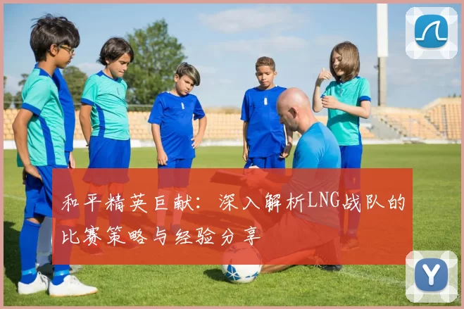 和平精英巨献：深入解析LNG战队的比赛策略与经验分享