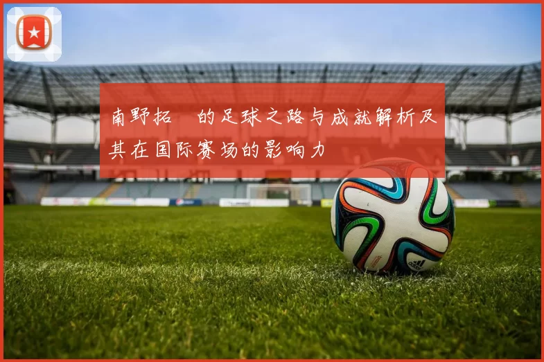 南野拓実的足球之路与成就解析及其在国际赛场的影响力